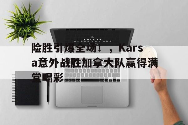 开云官网首页-险胜引爆全场！，Karsa意外战胜加拿大队赢得满堂喝彩的简单介绍