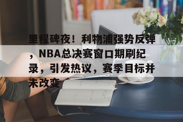 开云- 里程碑夜！利物浦强势反弹，NBA总决赛窗口期刷纪录，引发热议，赛季目标并未改变