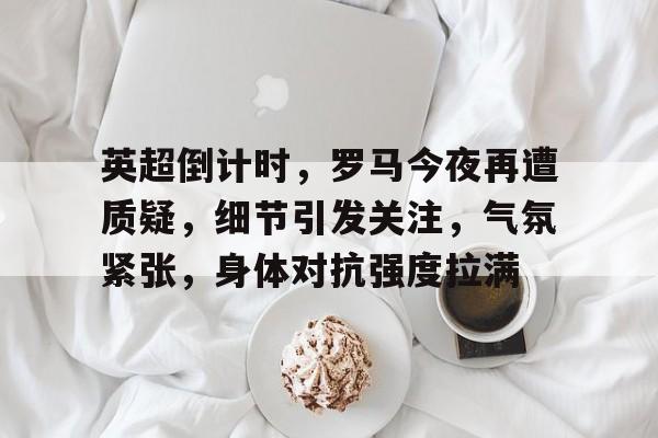 开云首页入口-英超倒计时，罗马今夜再遭质疑，细节引发关注，气氛紧张，身体对抗强度拉满的简单介绍